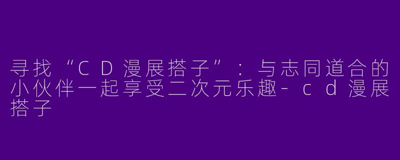 寻找“CD漫展搭子”：与志同道合的小伙伴一起享受二次元乐趣-cd漫展搭子