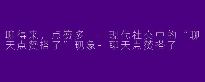 聊得来，点赞多——现代社交中的“聊天点赞搭子”现象-聊天点赞搭子