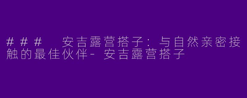 ### 安吉露营搭子:与自然亲密接触的最佳伙伴