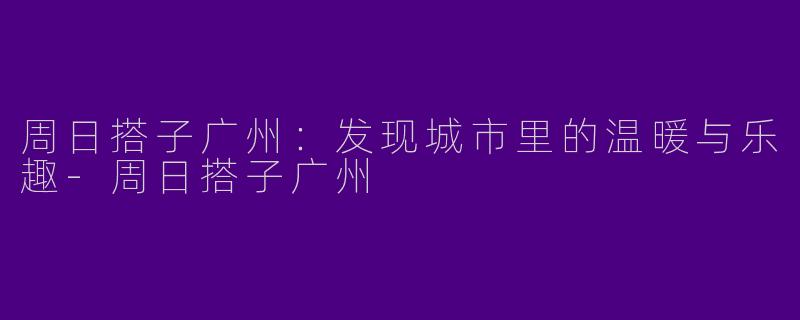 周日搭子广州：发现城市里的温暖与乐趣-周日搭子广州