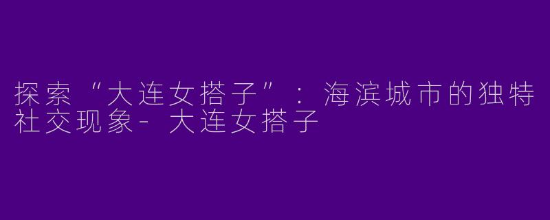 探索“大连女搭子”：海滨城市的独特社交现象-大连女搭子