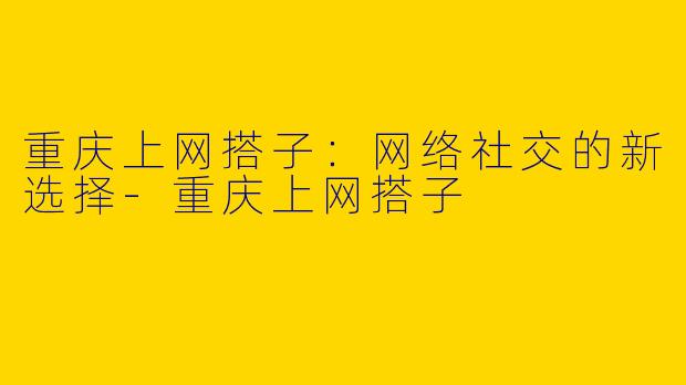 重庆上网搭子：网络社交的新选择-重庆上网搭子