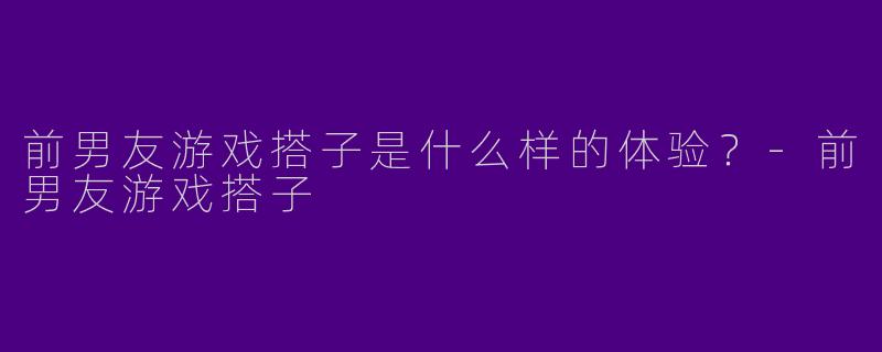 前男友游戏搭子是什么样的体验？-前男友游戏搭子