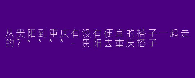 从贵阳到重庆有没有便宜的搭子一起走的?****