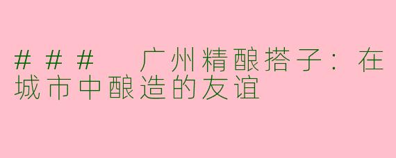 ### 广州精酿搭子：在城市中酿造的友谊