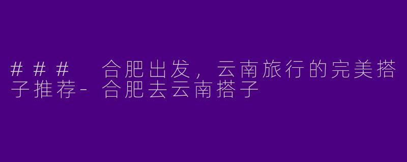 ### 合肥出发,云南旅行的完美搭子推荐