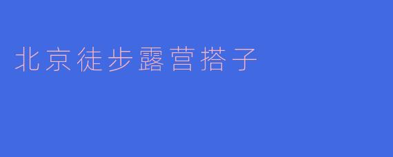 北京有哪些适合徒步露营的地方,适合搭子一起去?****