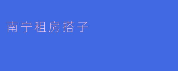 南宁有没有推荐的租房搭子,可以一起寻找合适的房源呢?****