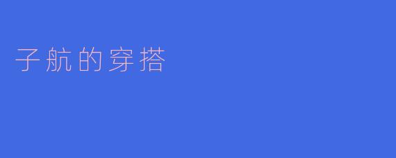 子航平时的穿搭风格是什么样的?