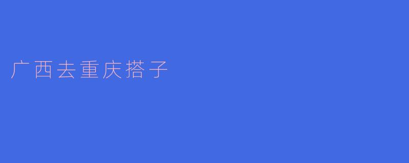 从广西到重庆可以搭车吗?有什么推荐的搭乘方式?