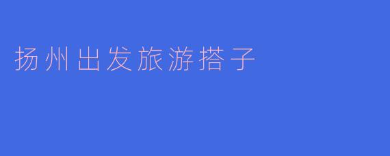 能推荐一些从扬州出发的旅游搭子吗?大家一起玩更有意思!****