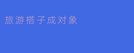 旅游搭子变成对象的机缘通常是什么?****