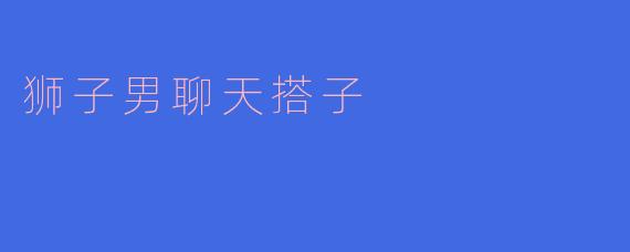 ### 狮子男聊天搭子:阳光自信的谈话高手