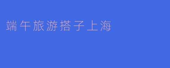 端午节期间,有没有适合和朋友一起去的旅游搭子活动推荐,特别是在上海?