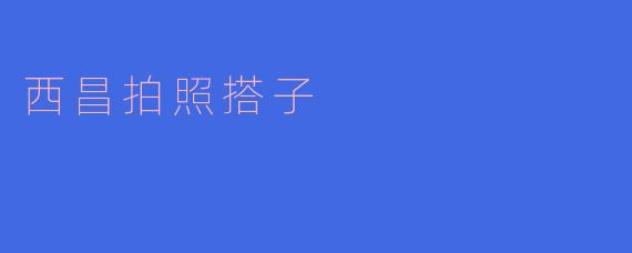 西昌拍照搭子：捕捉美好瞬间的最佳伙伴