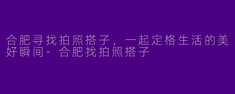 合肥寻找拍照搭子，一起定格生活的美好瞬间-合肥找拍照搭子