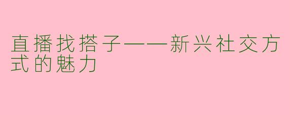 直播找搭子——新兴社交方式的魅力