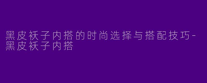 黑皮袄子内搭的时尚选择与搭配技巧-黑皮袄子内搭