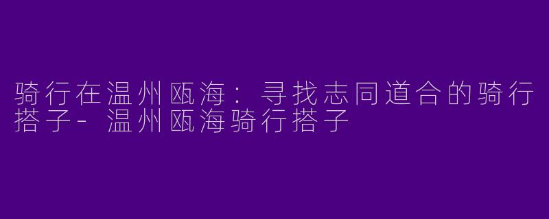 骑行在温州瓯海：寻找志同道合的骑行搭子-温州瓯海骑行搭子
