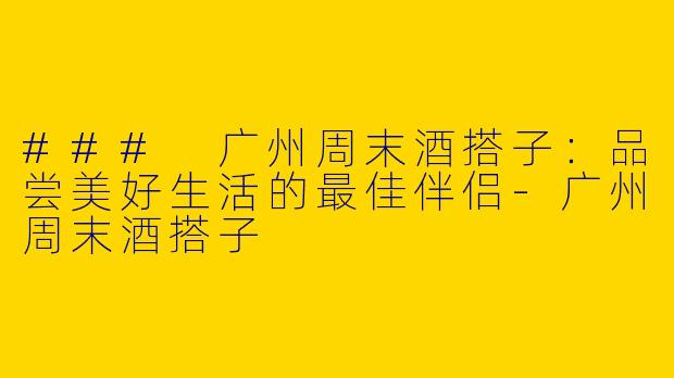 ### 广州周末酒搭子：品尝美好生活的最佳伴侣-广州周末酒搭子