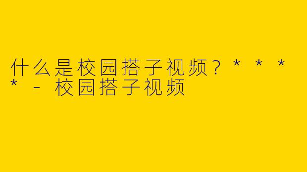 什么是校园搭子视频?****
