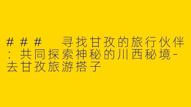### 寻找甘孜的旅行伙伴：共同探索神秘的川西秘境-去甘孜旅游搭子