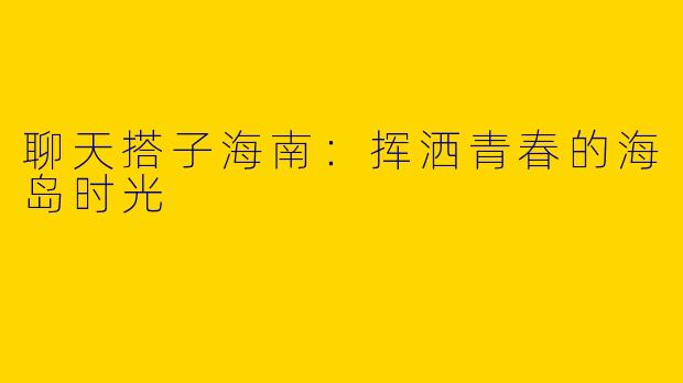 聊天搭子海南：挥洒青春的海岛时光