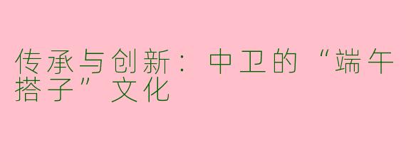 传承与创新：中卫的“端午搭子”文化