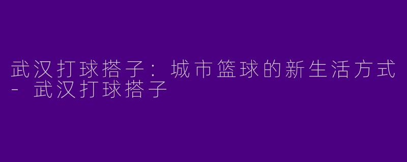 武汉打球搭子：城市篮球的新生活方式-武汉打球搭子