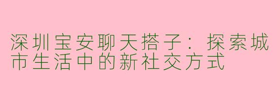 深圳宝安聊天搭子：探索城市生活中的新社交方式