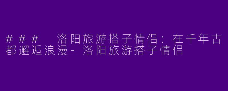 ### 洛阳旅游搭子情侣：在千年古都邂逅浪漫-洛阳旅游搭子情侣