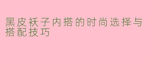 黑皮袄子内搭的时尚选择与搭配技巧