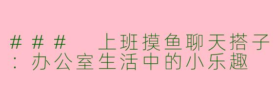 ### 上班摸鱼聊天搭子：办公室生活中的小乐趣
