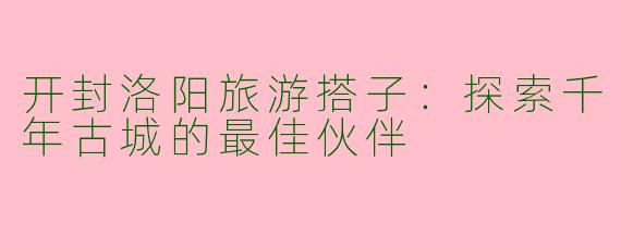 开封洛阳旅游搭子：探索千年古城的最佳伙伴