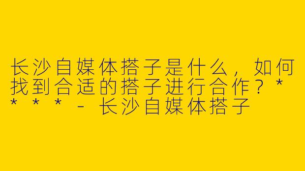 长沙自媒体搭子是什么，如何找到合适的搭子进行合作？****