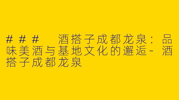 ### 酒搭子成都龙泉：品味美酒与基地文化的邂逅-酒搭子成都龙泉