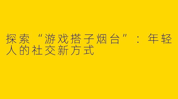 探索“游戏搭子烟台”:年轻人的社交新方式