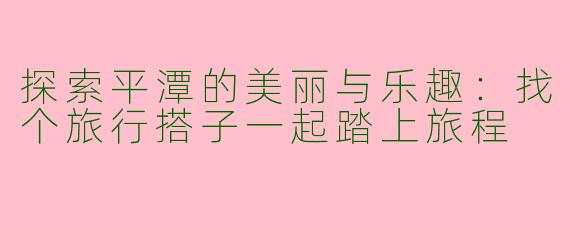 探索平潭的美丽与乐趣：找个旅行搭子一起踏上旅程