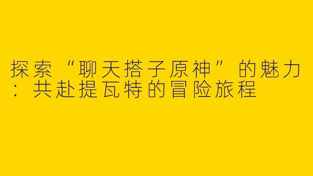 探索“聊天搭子原神”的魅力：共赴提瓦特的冒险旅程