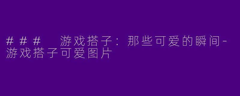 ### 游戏搭子：那些可爱的瞬间-游戏搭子可爱图片
