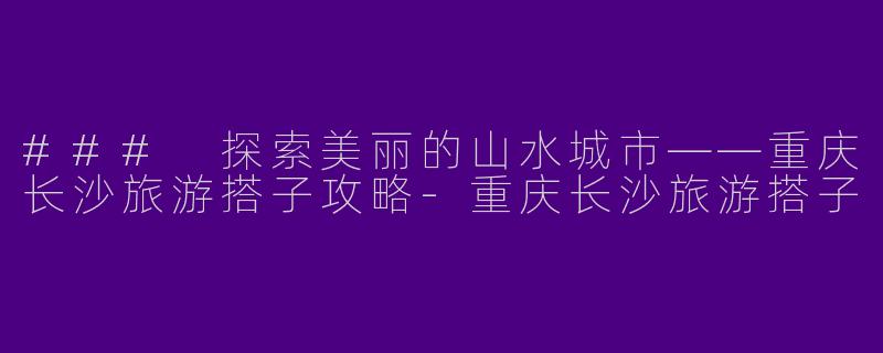 ### 探索美丽的山水城市——重庆长沙旅游搭子攻略-重庆长沙旅游搭子