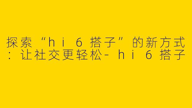探索“hi6搭子”的新方式：让社交更轻松-hi6搭子