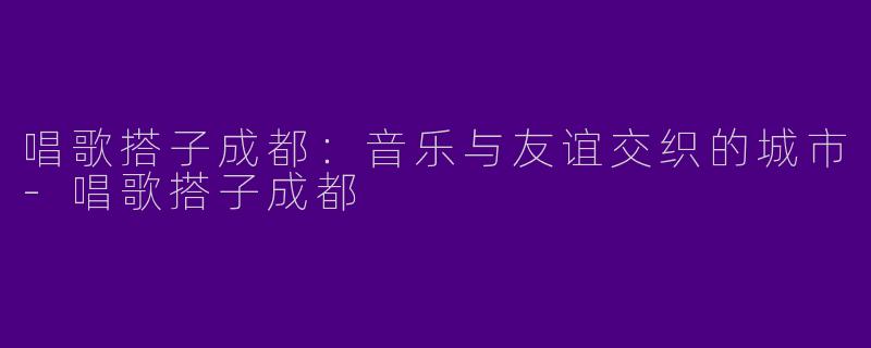 唱歌搭子成都：音乐与友谊交织的城市-唱歌搭子成都