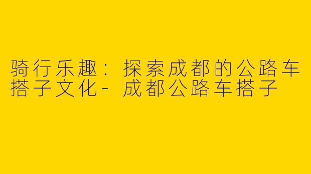 骑行乐趣：探索成都的公路车搭子文化-成都公路车搭子