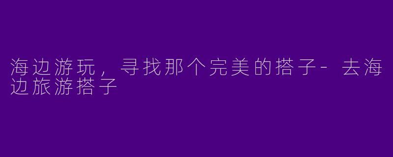 海边游玩，寻找那个完美的搭子-去海边旅游搭子