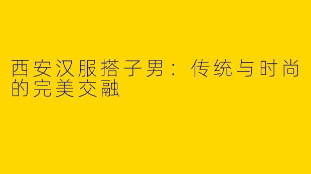 西安汉服搭子男：传统与时尚的完美交融