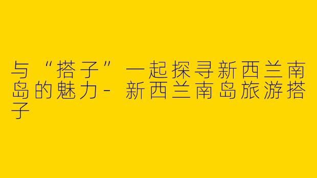 与“搭子”一起探寻新西兰南岛的魅力-新西兰南岛旅游搭子