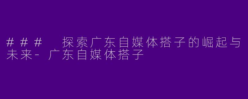 ### 探索广东自媒体搭子的崛起与未来