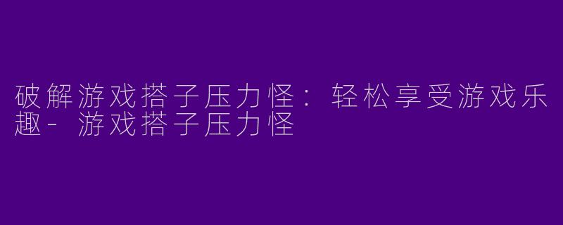 破解游戏搭子压力怪：轻松享受游戏乐趣-游戏搭子压力怪