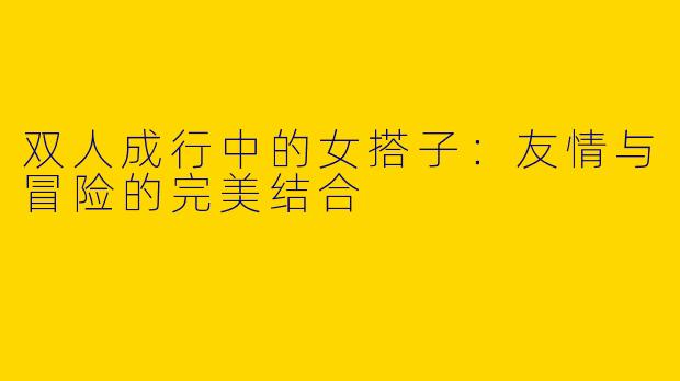 双人成行中的女搭子：友情与冒险的完美结合